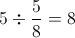 5 \div \frac{5}{8}=8