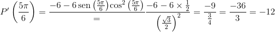 P'\left({\frac{{5\pi}}{6}}\right)=\frac{{-6-6\operatorname{sen}\left({\frac{{5\pi}}{6}}\right)}{{{\cos}^2}\left({\frac{{5\pi}}{6}}\right)}}=\frac{{-6-6\times\frac{1}{2}}}{{{{\left({\frac{{\sqrt3}}{2}}\right)}^2}}}= \frac{{-9}}{{\frac{3}{4}}}=\frac{{-36}}{3}=-12